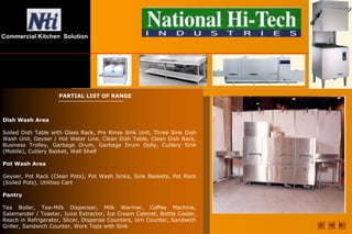 Commercial Kitchen Solution
PARTIAL LIST OF RANGE
Dish Wash Area
Soiled Dish Table with Glass Rack, Pre Rinse Sink Unit, Three Sink Dish
Wash Unit, Geyser / Hot Water Line, Clean Dish Table, Clean Dish Rack,
Business Trolley, Garbage Drum, Garbage Drum Dolly, Cutlery Sink
(Mobile), Cutlery Basket, Wall Shelf
Pot Wash Area
Geyser, Pot Rack (Clean Pots), Pot Wash Sinks, Sink Baskets, Pot Rack
(Soiled Pots), Utilities Cart
Pantry
Tea Boiler, Tea-Milk Dispenser, Milk Warmer, Coffee Machine,
Salamander / Toaster, Juice Extractor, Ice Cream Cabinet, Bottle Cooler,
Reach in Refrigerator, Slicer, Dispense Counters, Urn Counter, Sandwich
Griller, Sandwich Counter, Work Tops with Sink
 