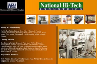 Preparation Machines
Wet Masala Grinder, Potato Peeler, Meat Mincer Dough Kneader
Vegetable Slicer, Pulverizer.
Bakery & Confectionery
Marble Top Table, Baking Oven (Gas / Electric), Proving
Cabinet, Pizza Oven, Planetary Mixer, Flour / Sugar Bin, Bread
Slicer, Flour Sifter, Egg Beater, Dough Shifter, Sugar Grinder,
Moulds
Cooking Section
Gas Cooking Range, Chappati Plate-cum-Puffer, Chappati
Rolling Table, Griddle Top/Dosa Plate, Idli Steamer, Chinese
Cooking Range, Deep Fat Fryer, Continental Gas Cooking Range
with Oven, Tilting Braising Pan, Bulk Cookers, Stock Pot Stoves,
Gas Grill, Preparation Table with Sink and Upper Shelf, Exhaust
Hood, Exhaust Ducting
Commercial Kitchen Solution
 