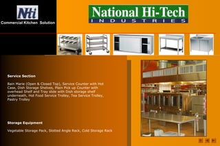 Commercial Kitchen Solution
Service Section
Bain Marie (Open & Closed Top), Service Counter with Hot
Case, Dish Storage Shelves, Plain Pick up Counter with
overhead Shelf and Tray slide with Dish storage shelf
underneath, Hot Food Service Trolley, Tea Service Trolley,
Pastry Trolley
Storage Equipment
Vegetable Storage Pack, Slotted Angle Rack, Cold Storage Rack
 