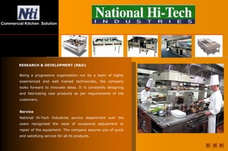Commercial Kitchen Solution
RESEARCH & DEVELOPMENT (R&D)
Being a progressive organisation run by a team of highly
experienced and well trained technocrats, the company
looks forward to innovate ideas. It is constantly designing
and fabricating new products as per requirements of the
customers.
Service
National Hi-Tech Industries service department over the
years recognized the need of occasional adjustment or
repair of the equipment. The company assures you of quick
and satisfying service for all its products.
 