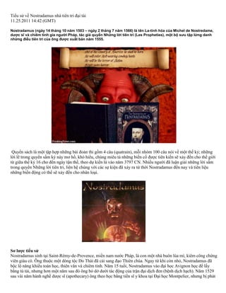 Tiểu sử về Nostradamus nhà tiên tri đại tài 
11.25.2011 14:42 (GMT) 
Nostradamus (ngày 14 tháng 10 năm 1503 – ngày 2 tháng 7 năm 1566) là tên La-tinh hóa của Michel de Nostredame, 
dược sĩ và chiêm tinh gia người Pháp, tác giả quyển Những lời tiên tri (Les Propheties), một bộ sưu tập lừng danh 
những điều tiên tri của ông được xuất bản năm 1555. 
Quyển sách là một tập hợp những bài đoản thi gồm 4 câu (quatrain), mỗi nhóm 100 câu nói về một thế kỷ; những 
lời lẽ trong quyển sấm ký này mơ hồ, khó hiểu, chúng miêu tả những biến cố được tiên kiến sẽ xảy đến cho thế giới 
từ giữa thế kỷ 16 cho đến ngày tận thế, theo dự kiến là vào năm 3797 CN. Nhiều người đã luận giải những lời sấm 
trong quyển Những lời tiên tri, liên hệ chúng với các sự kiện đã xảy ra từ thời Nostradamus đến nay và tiên liệu 
những biến động có thể sẽ xảy đến cho nhân loại. 
Sơ lược tiểu sử 
Nostradamus sinh tại Saint-Rémy-de-Provence, miền nam nước Pháp, là con một nhà buôn lúa mì, kiêm công chứng 
viên giàu có. Ông thuộc một dòng tộc Do Thái đã cải sang đạo Thiên chúa. Ngay từ khi còn nhỏ, Nostradamus đã 
bộc lộ năng khiếu toán học, thiên văn và chiêm tinh. Năm 15 tuổi, Nostradamus vào đại học Avignon học để lấy 
bằng tú tài, nhưng hơn một năm sau đó ông bỏ dở dưới tác động của trận đại dịch đen (bệnh dịch hạch). Năm 1529 
sau vài năm hành nghề dược sĩ (apothecary) ông theo học bằng tiến sĩ y khoa tại Đại học Montpelier, nhưng bị phát 
 