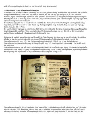 nhắc đến trong những lời dự đoán của nhà tiên tri nổi tiếng Nostradamus? 
*Nostradamus và đôi mắt nhìn thấu tương lai 
Năm 1537, nạn dịch hạch cướp đi sinh mạng của vợ và hai người con ông. Nostradamus tiếp tục đi du lịch tới nhiều 
vùng của Pháp và Italy. Năm 1547, ông định cư ở Salon, kết hôn với một goá phụ giàu có là Anne Ponsarde 
Gemelle, người sinh cho ông 6 người con. Thời gian này, Nostradamus xao lãng y khoa để tập trung vào các ngành 
khoa học huyền bí và buôn mỹ phẩm. Năm 1550, ông viết một cuốn niên giám. Thành công bất ngờ, ông quyết định 
sẽ “xuất xưởng” mỗi năm một cuốn. 
Nostradamus cũng bắt đầu kế hoạch viết hơn 1.000 bài thơ thứ tuyệt và trở thành những lời sấm truyền nổi tiếng. 
Tuy nhiên, để tránh bị soi xét và kiểm duyệt, ông thường dùng biện pháp chơi chữ, dùng các ngôn ngữ Hy Lạp, 
Latin, Italy, Do thái và Ảrập. 
Bộ sách Lời tiên tri (còn gọi là cuốn Những thế kỷ) tổng hợp những bài thơ tứ tuyệt của ông nhận được những phản 
ứng trái ngược khi xuất bản. Nhiều người cho rằng, Nostradamus là sứ giả của quỷ dữ, một kẻ dối trá và ngông 
cuồng. Nhưng nhiều thành viên của giới quý tộc lại ủng hộ ông. 
Catherine de Medici, hoàng hậu của vua Henry II của Pháp, là người lớn tiếng ủng hộ nhà tiên tri này. Bà mời ông 
đến Paris, nhờ ông giải thích ý nghĩa bài thơ thứ 35 liên quan đến số phận của chồng và các con bà. Khi 
Nostradamus qua đời ngày 1/7/1566, Catherine phong cho ông tước Nhà cố vấn và bác sĩ của hoàng gia. 
Nostradamus còn biết trước rằng, ông sẽ không sống hết ngày 1/7, như ông nói với viên thư ký: “Tôi sẽ chết trước 
lúc bình minh”. 
Nostradamus thậm chí còn biết trước, mộ của ông sẽ bị đào bới. Khi cuốn sách ghi những lời tiên tri của ông bị xếp 
vào loại sách cấm, những kẻ cuồng tín đã phá mộ ông vào tháng 5/1791. Nhưng bật nắp mộ lên, bọn chúng thất kinh 
khi thấy trong bàn tay xác chết có một tấm kim loại khắc dòng chữ Tháng 5/1791. 
Nostradamus có một lời tiên tri rất rõ ràng rằng “một thế lực vĩ đại và đáng sợ sẽ xuất hiện trên bầu trời” vào tháng 
thứ bảy của năm 1999. Tuy nhiên, đây chỉ là dự báo về một hiện tượng tự nhiên hoàn toàn có thể biết trước được 
vào thời đại của ông: nhật thực diễn ra vào ngày 11/8/1999, ngày cuối cùng của tháng 7, tính theo lịch thời đó. 
 