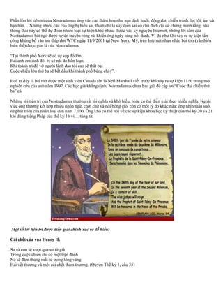 Phần lớn lời tiên tri của Nostradamus ứng vào các thảm hoạ như nạn dịch hạch, động đất, chiến tranh, lụt lội, ám sát, 
hạn hán… Nhưng nhiều câu của ông bị hiểu sai, thậm chí là suy diễn sai có chủ đích chỉ để chứng minh rằng, nhà 
thông thái này có thể dự đoán nhiều loại sự kiện khác nhau. Bước vào kỷ nguyên Internet, những lời sấm của 
Nostradamus bất ngờ được tuyên truyền rộng rãi khiến ông ngày càng nổi danh. Ví dụ như khi xảy ra sự kiện tấn 
công khủng bố vào toà tháp đôi WTC ngày 11/9/2001 tại New York, Mỹ, trên Internet nhan nhản bài thơ (và nhiều 
biến thể) được gán là của Nostradamus: 
“Tại thành phố York sẽ có sự sụp đổ lớn 
Hai anh em sinh đôi bị xé nát do hỗn loạn 
Khi thành trì đổ vỡ người lãnh đạo tối cao sẽ thất bại 
Cuộc chiến lớn thứ ba sẽ bắt đầu khi thành phố bùng cháy”. 
Hoá ra đây là bài thơ được một sinh viên Canada tên là Neil Marshall viết trước khi xảy ra sự kiện 11/9, trong một 
nghiên cứu của anh năm 1997. Các học giả khẳng định, Nostradamus chưa bao giờ đề cập tới “Cuộc đại chiến thứ 
ba” cả. 
Những lời tiên tri của Nostradamus thường rất tối nghĩa và khó hiểu, hoặc có thể diễn giải theo nhiều nghĩa. Ngoài 
việc ông thường kết hợp nhiều ngôn ngữ, chơi chữ và nói bóng gió, còn có một lý do khác nữa: ông nhìn thấu suốt 
sự phát triển của nhân loại đến năm 7.000. Ông khó có thể nói về các sự kiện khoa học kỹ thuật của thế kỷ 20 và 21 
khi dùng tiếng Pháp của thế kỷ 16 vì… túng từ. 
Một số lời tiên tri được diễn giải chính xác và dễ hiểu: 
Cái chết của vua Henry II: 
Sư tử con sẽ vượt qua sư tử già 
Trong cuộc chiến chỉ có một trận đánh 
Nó sẽ đâm thủng mắt từ trong lồng vàng 
Hai vết thương và một cái chết thảm thương. (Quyển Thế kỷ 1, câu 35) 
 