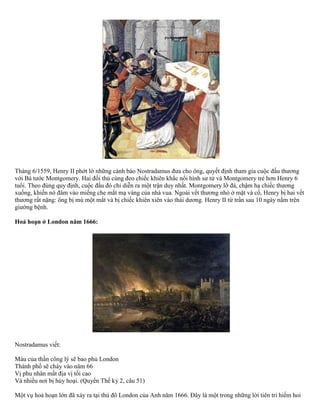 Tháng 6/1559, Henry II phớt lờ những cảnh báo Nostradamus đưa cho ông, quyết định tham gia cuộc đấu thương 
với Bá tước Montgomery. Hai đối thủ cùng đeo chiếc khiên khắc nổi hình sư tử và Montgomery trẻ hơn Henry 6 
tuổi. Theo đúng quy định, cuộc đấu đó chỉ diễn ra một trận duy nhất. Montgomery lỡ đà, chậm hạ chiếc thương 
xuống, khiến nó đâm vào miếng che mắt mạ vàng của nhà vua. Ngoài vết thương nhỏ ở mặt và cổ, Henry bị hai vết 
thương rất nặng: ông bị mù một mắt và bị chiếc khiên xiên vào thái dương. Henry II từ trần sau 10 ngày nằm trên 
giường bệnh. 
Hoả hoạn ở London năm 1666: 
Nostradamus viết: 
Máu của thần công lý sẽ bao phủ London 
Thành phố sẽ cháy vào năm 66 
Vị phu nhân mất địa vị tối cao 
Và nhiều nơi bị hủy hoại. (Quyển Thế kỷ 2, câu 51) 
Một vụ hoả hoạn lớn đã xảy ra tại thủ đô London của Anh năm 1666. Đây là một trong những lời tiên tri hiếm hoi 
 