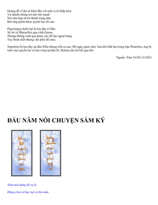 Hoàng đế vĩ đại sẽ khởi đầu với một vị trí thấp kém 
Và nhanh chóng trở nên lớn mạnh 
Nơi nhỏ hẹp sẽ trở thành trung tâm 
Khi ông giành được quyền lực tối cao. 
Ông hoàng chiến bại bị lưu đày ở Elba 
Sẽ trở về Marseilles qua vịnh Genoa 
Nhưng không vượt qua được các thế lực ngoại bang 
Tuy thoát chết nhưng vẫn phải đổ máu. 
Napoleon bị lưu đày tại đảo Elba nhưng trốn ra sau 100 ngày giam cầm. Sau khi thất bại trong trận Waterloo, ông bị 
tước mọi quyền lợi và lưu vong tại đảo St. Helena cho tới khi qua đời. 
Nguồn: Tiên Trí 05-12-2011 
ĐẦU NĂM NÓI CHUYỆN SẤM KÝ 
Năm mới đừng để vợ la 
Ðừng chơi cờ bạc mà ra bót nằm 
 