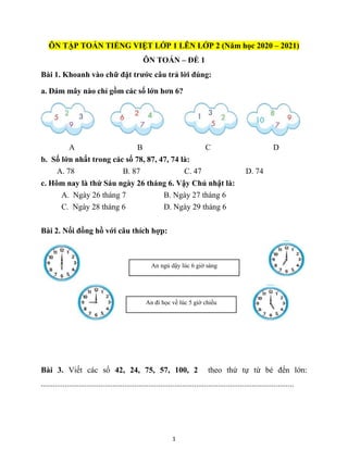 1
ÔN TẬP TOÁN TIẾNG VIỆT LỚP 1 LÊN LỚP 2 (Năm học 2020 – 2021)
ÔN TOÁN – ĐỀ 1
Bài 1. Khoanh vào chữ đặt trước câu trả lời đúng:
a. Đám mây nào chỉ gồm các số lớn hơn 6?
A B C D
b. Số lớn nhất trong các số 78, 87, 47, 74 là:
A. 78 B. 87 C. 47 D. 74
c. Hôm nay là thứ Sáu ngày 26 tháng 6. Vậy Chủ nhật là:
A. Ngày 26 tháng 7 B. Ngày 27 tháng 6
C. Ngày 28 tháng 6 D. Ngày 29 tháng 6
Bài 2. Nối đồng hồ với câu thích hợp:
Bài 3. Viết các số 42, 24, 75, 57, 100, 2 theo thứ tự từ bé đến lớn:
...............................................................................................................................
An ngủ dậy lúc 6 giờ sáng
An đi học về lúc 5 giờ chiều
 