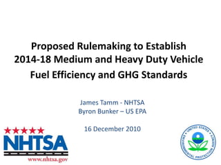Proposed Rulemaking to Establish 2014-18 Medium and Heavy Duty Vehicle Fuel Efficiency and GHG Standards James Tamm - NHTSA Byron Bunker – US EPA 16 December 2010 