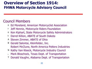 Overview of Section 1914: FHWA Motorcycle Advisory Council Council Members Ed Moreland, American Motorcyclist Association Jeff Hennie, Motorcycle Riders Foundation Ken Kiphart, State Motorcycle Safety Administrators Darrel Killion, ABATE of South Dakota Steven Zimmer, ABATE of Ohio Gerald Salontai, Kleinfelder, Inc. Robert McClune, North America Potters Industries Kathy Van Kleeck, Motorcycle Industry Council Mark Bloschock, Texas Dept. of Transportation Donald Vaughn, Alabama Dept. of Transportation 