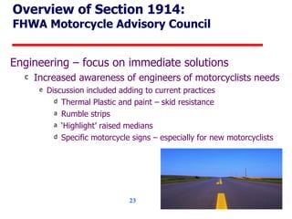 Overview of Section 1914: FHWA Motorcycle Advisory Council Engineering – focus on immediate solutions  Increased awareness of engineers of motorcyclists needs Discussion included adding to current practices Thermal Plastic and paint – skid resistance Rumble strips ‘ Highlight’ raised medians Specific motorcycle signs – especially for new motorcyclists 