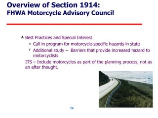 Overview of Section 1914: FHWA Motorcycle Advisory Council Best Practices and Special Interest Call in program for motorcycle-specific hazards in state Additional study –  Barriers that provide increased hazard to motorcyclists ITS – Include motorcycles as part of the planning process, not as an after thought. 