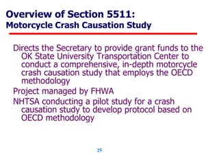 Overview of Section 5511: Motorcycle Crash Causation Study Directs the Secretary to provide grant funds to the OK State University Transportation Center to conduct a comprehensive, in-depth motorcycle crash causation study that employs the OECD methodology Project managed by FHWA NHTSA conducting a pilot study for a crash causation study to develop protocol based on OECD methodology 