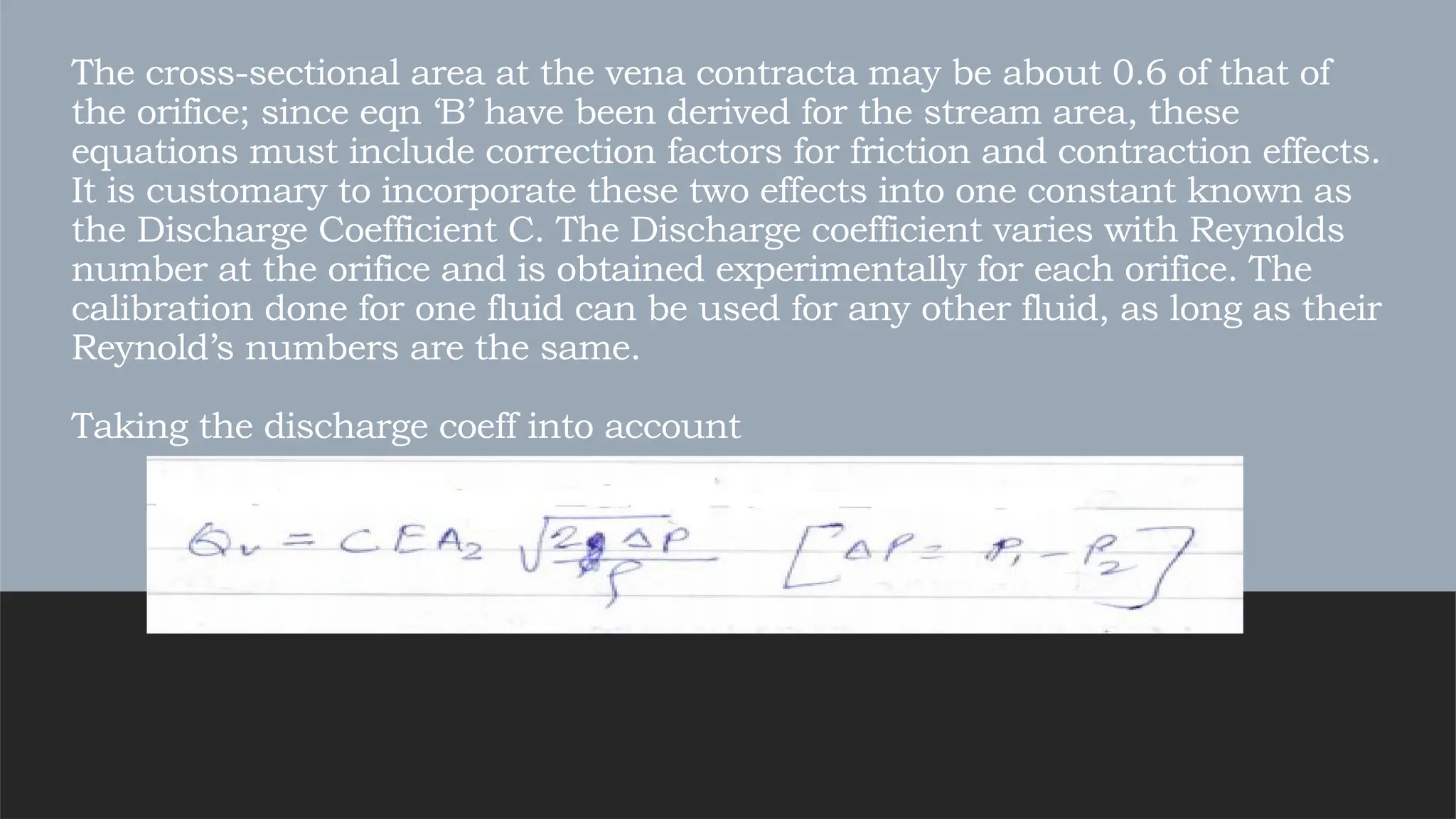 The cross-sectional area at the vena contracta may be about 0.6 of that of
the orifice; since eqn ‘B’ have been derived for the stream area, these
equations must include correction factors for friction and contraction effects.
It is customary to incorporate these two effects into one constant known as
the Discharge Coefficient C. The Discharge coefficient varies with Reynolds
number at the orifice and is obtained experimentally for each orifice. The
calibration done for one fluid can be used for any other fluid, as long as their
Reynold’s numbers are the same.
Taking the discharge coeff into account
 