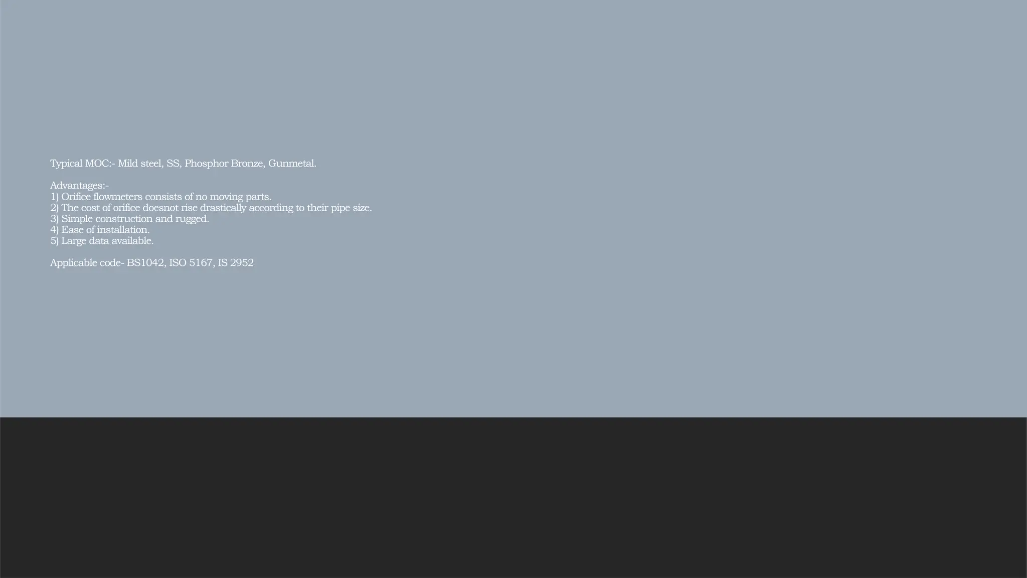 Typical MOC:- Mild steel, SS, Phosphor Bronze, Gunmetal.
Advantages:-
1) Orifice flowmeters consists of no moving parts.
2) The cost of orifice doesnot rise drastically according to their pipe size.
3) Simple construction and rugged.
4) Ease of installation.
5) Large data available.
Applicable code- BS1042, ISO 5167, IS 2952
 