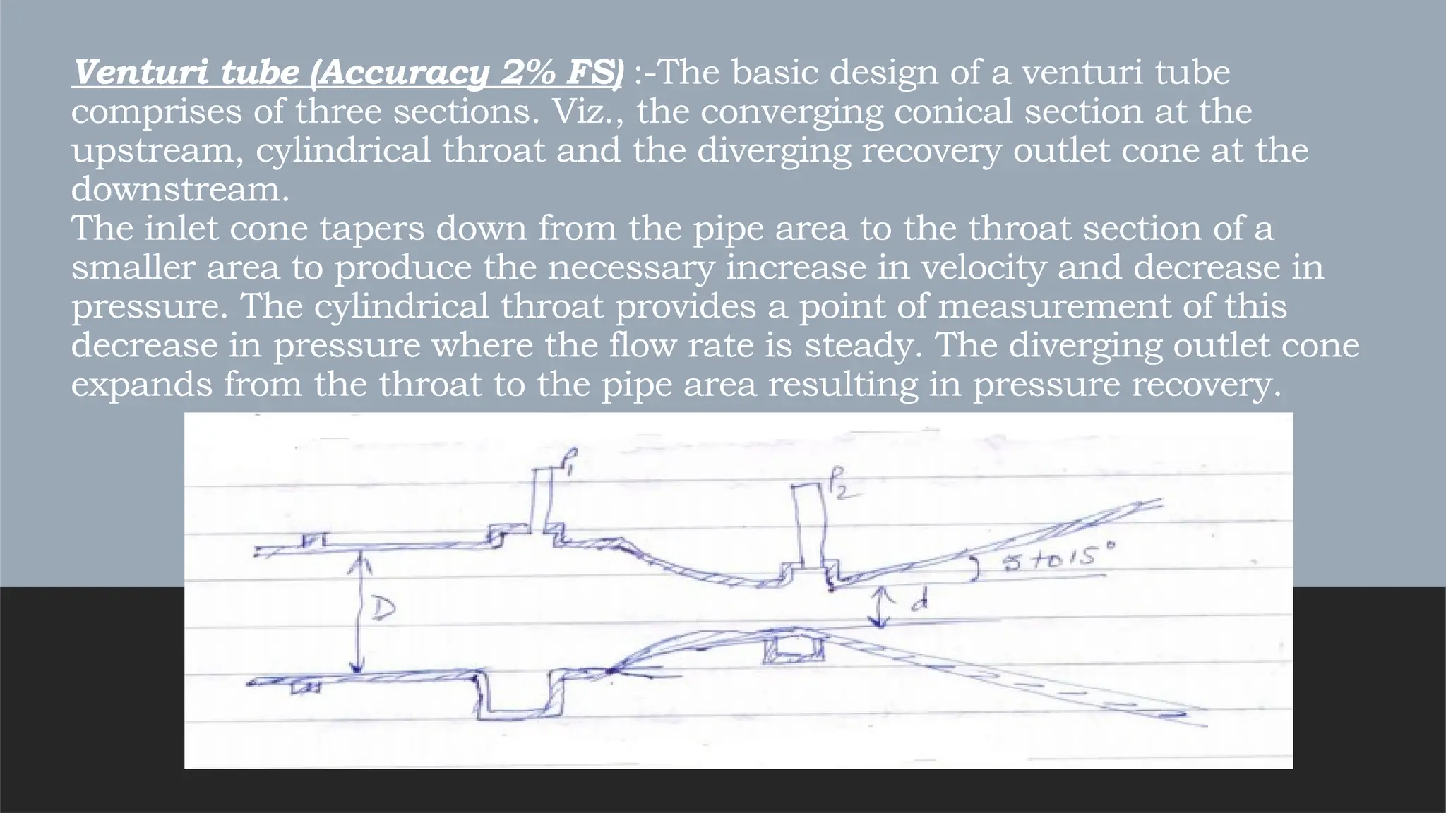 Venturi tube (Accuracy 2% FS) :-The basic design of a venturi tube
comprises of three sections. Viz., the converging conical section at the
upstream, cylindrical throat and the diverging recovery outlet cone at the
downstream.
The inlet cone tapers down from the pipe area to the throat section of a
smaller area to produce the necessary increase in velocity and decrease in
pressure. The cylindrical throat provides a point of measurement of this
decrease in pressure where the flow rate is steady. The diverging outlet cone
expands from the throat to the pipe area resulting in pressure recovery.
 