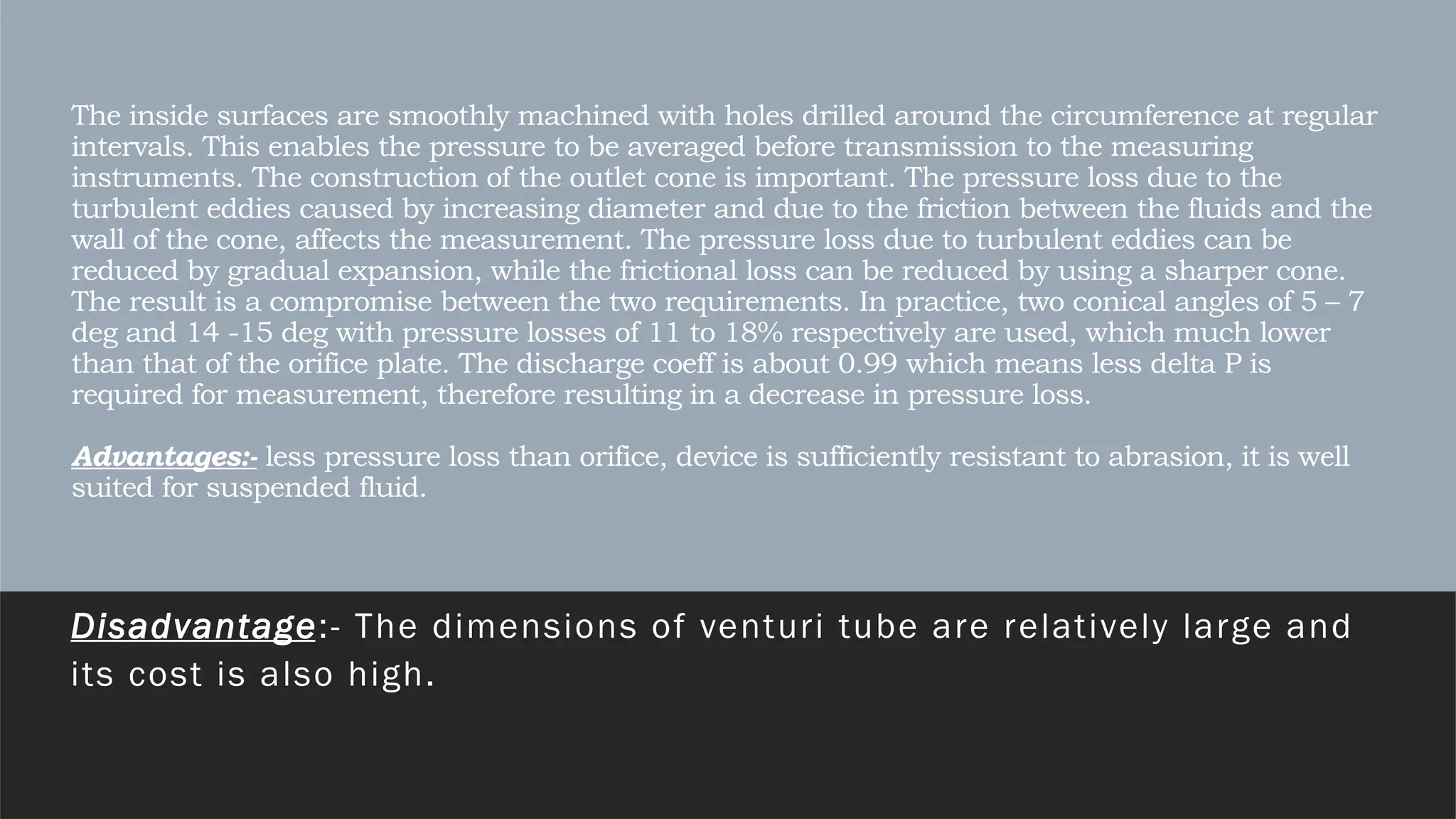 The inside surfaces are smoothly machined with holes drilled around the circumference at regular
intervals. This enables the pressure to be averaged before transmission to the measuring
instruments. The construction of the outlet cone is important. The pressure loss due to the
turbulent eddies caused by increasing diameter and due to the friction between the fluids and the
wall of the cone, affects the measurement. The pressure loss due to turbulent eddies can be
reduced by gradual expansion, while the frictional loss can be reduced by using a sharper cone.
The result is a compromise between the two requirements. In practice, two conical angles of 5 – 7
deg and 14 -15 deg with pressure losses of 11 to 18% respectively are used, which much lower
than that of the orifice plate. The discharge coeff is about 0.99 which means less delta P is
required for measurement, therefore resulting in a decrease in pressure loss.
Advantages:- less pressure loss than orifice, device is sufficiently resistant to abrasion, it is well
suited for suspended fluid.
Disadvantage:- The dimensions of venturi tube are relatively large and
its cost is also high.
 
