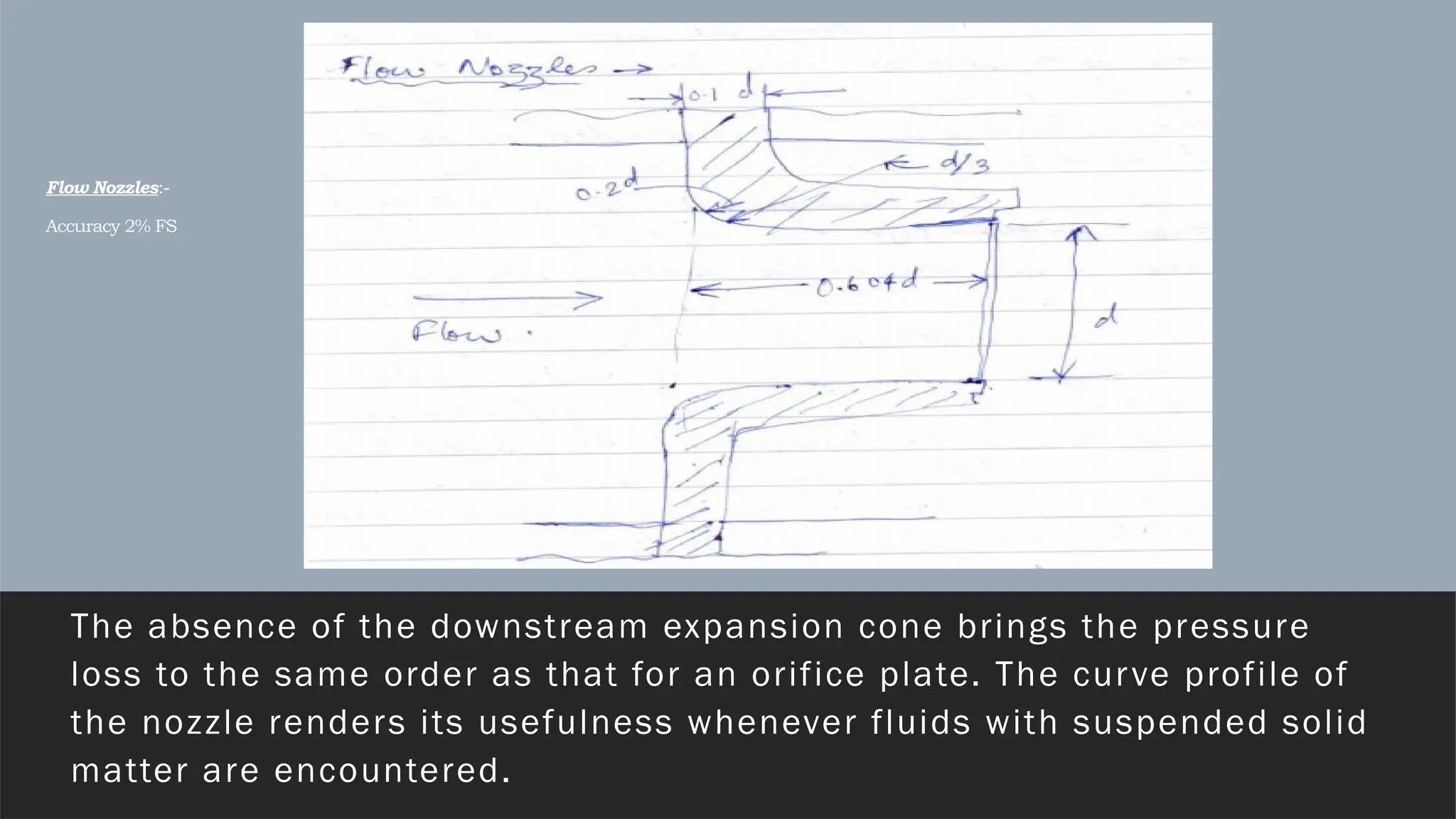 Flow Nozzles:-
Accuracy 2% FS
The absence of the downstream expansion cone brings the pressure
loss to the same order as that for an orifice plate. The curve profile of
the nozzle renders its usefulness whenever fluids with suspended solid
matter are encountered.
 
