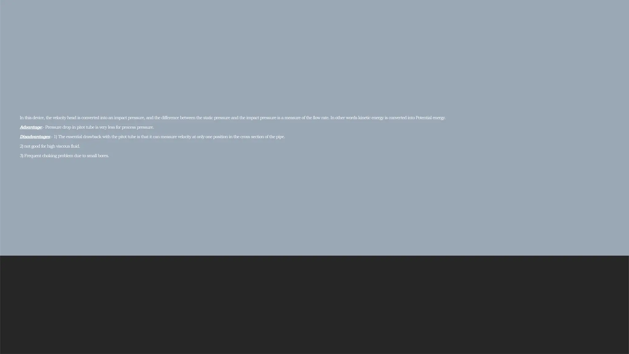 In this device, the velocity head is converted into an impact pressure, and the difference between the static pressure and the impact pressure is a measure of the flow rate. In other words kinetic energy is converted into Potential energy.
Advantage:- Pressure drop in pitot tube is very less for process pressure.
Disadvantages:- 1) The essential drawback with the pitot tube is that it can measure velocity at only one position in the cross section of the pipe.
2) not good for high viscous fluid.
3) Frequent choking problem due to small bores.
 