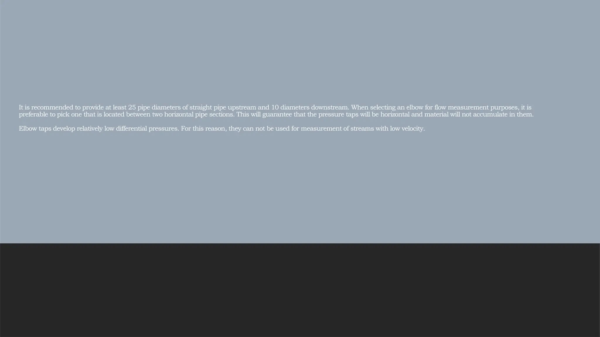 It is recommended to provide at least 25 pipe diameters of straight pipe upstream and 10 diameters downstream. When selecting an elbow for flow measurement purposes, it is
preferable to pick one that is located between two horizontal pipe sections. This will guarantee that the pressure taps will be horizontal and material will not accumulate in them.
Elbow taps develop relatively low differential pressures. For this reason, they can not be used for measurement of streams with low velocity.
 