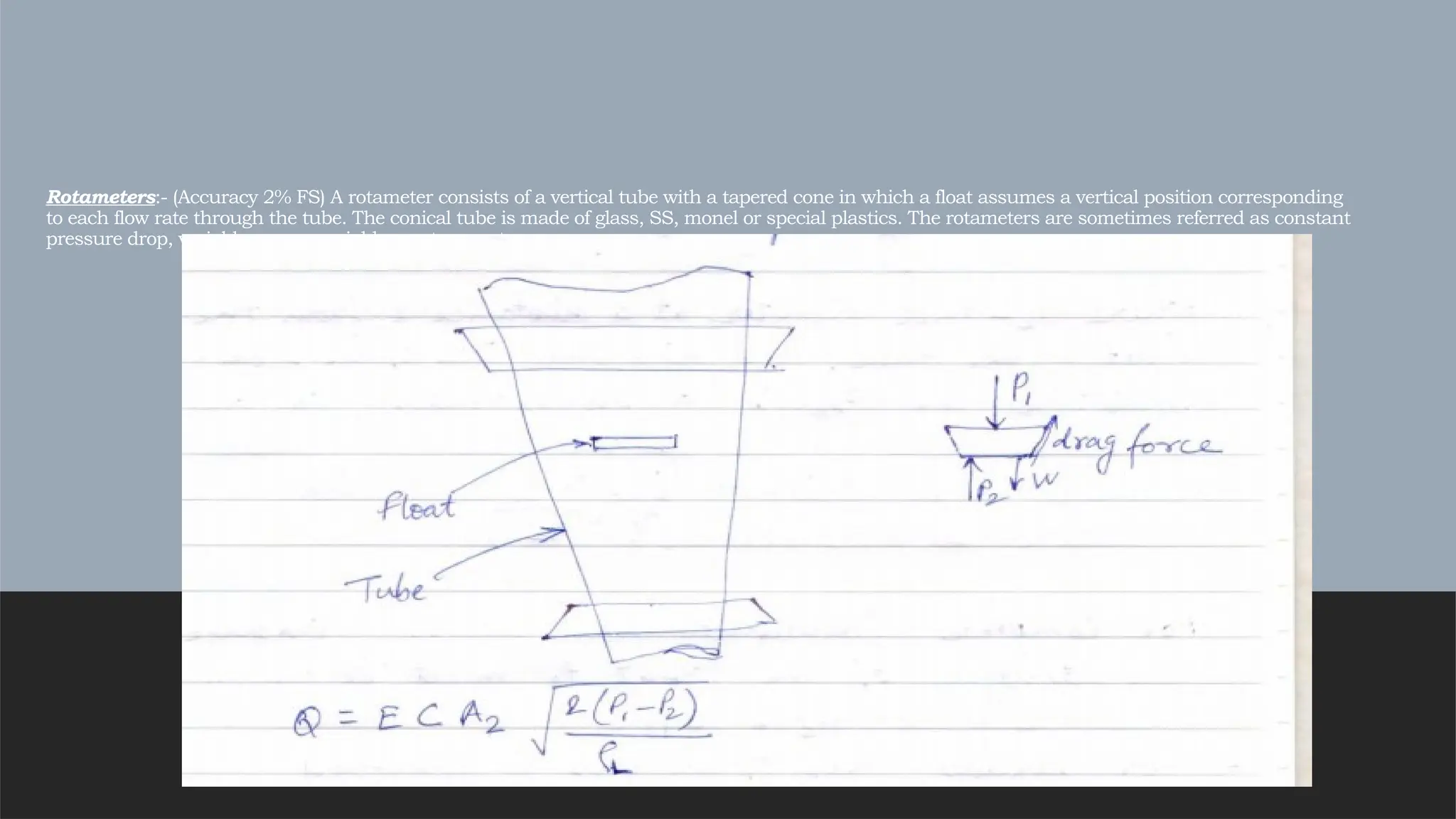 Rotameters:- (Accuracy 2% FS) A rotameter consists of a vertical tube with a tapered cone in which a float assumes a vertical position corresponding
to each flow rate through the tube. The conical tube is made of glass, SS, monel or special plastics. The rotameters are sometimes referred as constant
pressure drop, variable area or variable aperture meters.
 