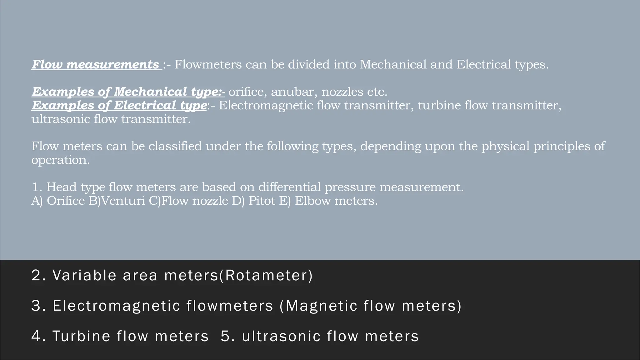 Flow measurements :- Flowmeters can be divided into Mechanical and Electrical types.
Examples of Mechanical type:- orifice, anubar, nozzles etc.
Examples of Electrical type:- Electromagnetic flow transmitter, turbine flow transmitter,
ultrasonic flow transmitter.
Flow meters can be classified under the following types, depending upon the physical principles of
operation.
1. Head type flow meters are based on differential pressure measurement.
A) Orifice B)Venturi C)Flow nozzle D) Pitot E) Elbow meters.
2. Variable area meters(Rotameter)
3. Electromagnetic flowmeters (Magnetic flow meters)
4. Turbine flow meters 5. ultrasonic flow meters
 