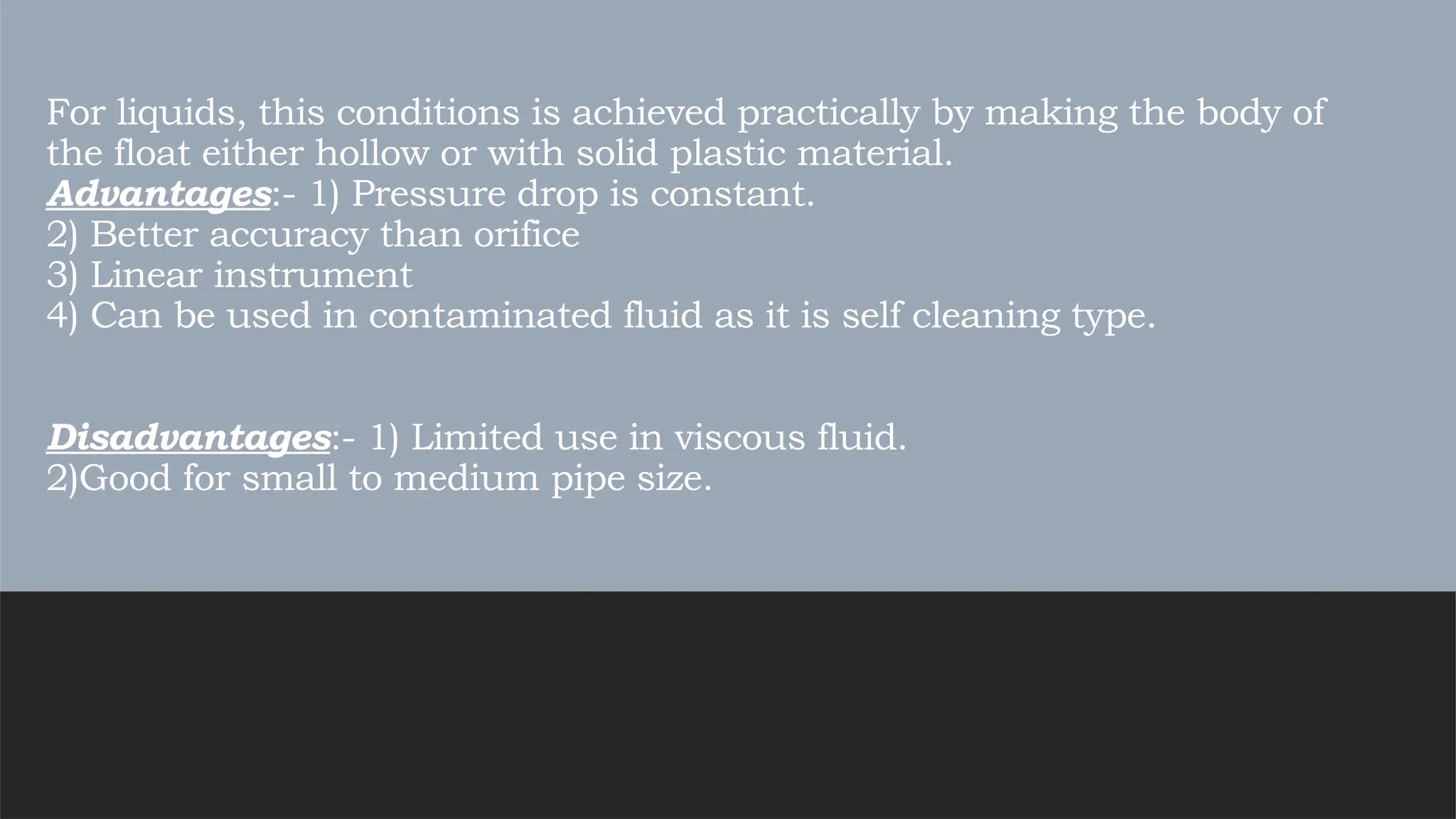 For liquids, this conditions is achieved practically by making the body of
the float either hollow or with solid plastic material.
Advantages:- 1) Pressure drop is constant.
2) Better accuracy than orifice
3) Linear instrument
4) Can be used in contaminated fluid as it is self cleaning type.
Disadvantages:- 1) Limited use in viscous fluid.
2)Good for small to medium pipe size.
 
