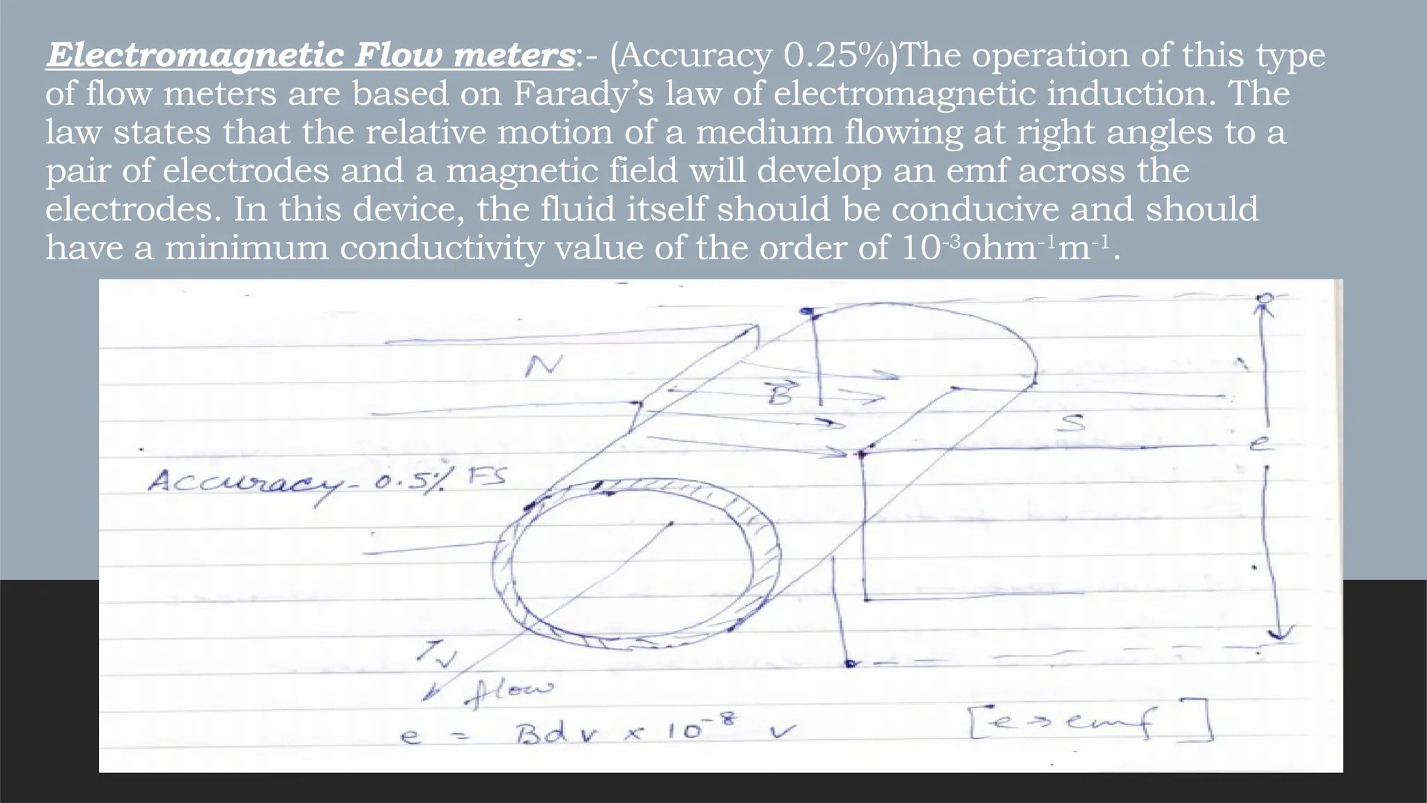 Electromagnetic Flow meters:- (Accuracy 0.25%)The operation of this type
of flow meters are based on Farady’s law of electromagnetic induction. The
law states that the relative motion of a medium flowing at right angles to a
pair of electrodes and a magnetic field will develop an emf across the
electrodes. In this device, the fluid itself should be conducive and should
have a minimum conductivity value of the order of 10-3
ohm-1
m-1
.
 