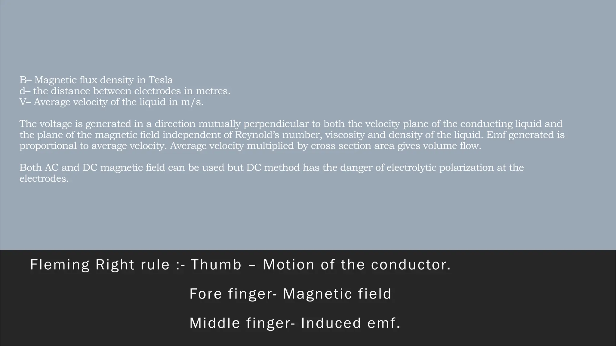 B– Magnetic flux density in Tesla
d– the distance between electrodes in metres.
V– Average velocity of the liquid in m/s.
The voltage is generated in a direction mutually perpendicular to both the velocity plane of the conducting liquid and
the plane of the magnetic field independent of Reynold’s number, viscosity and density of the liquid. Emf generated is
proportional to average velocity. Average velocity multiplied by cross section area gives volume flow.
Both AC and DC magnetic field can be used but DC method has the danger of electrolytic polarization at the
electrodes.
Fleming Right rule :- Thumb – Motion of the conductor.
Fore finger- Magnetic field
Middle finger- Induced emf.
 