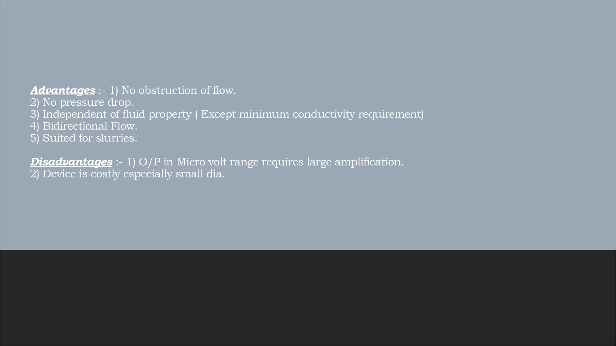 Advantages :- 1) No obstruction of flow.
2) No pressure drop.
3) Independent of fluid property ( Except minimum conductivity requirement)
4) Bidirectional Flow.
5) Suited for slurries.
Disadvantages :- 1) O/P in Micro volt range requires large amplification.
2) Device is costly especially small dia.
 