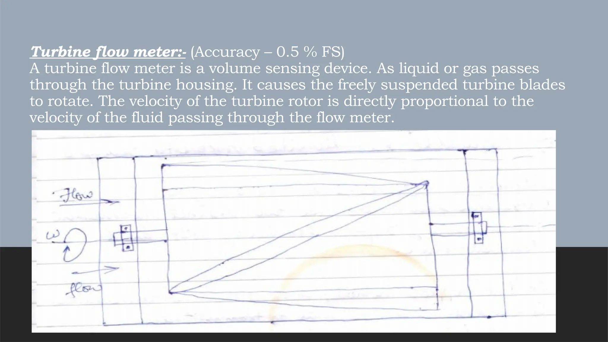 Turbine flow meter:- (Accuracy – 0.5 % FS)
A turbine flow meter is a volume sensing device. As liquid or gas passes
through the turbine housing. It causes the freely suspended turbine blades
to rotate. The velocity of the turbine rotor is directly proportional to the
velocity of the fluid passing through the flow meter.
 