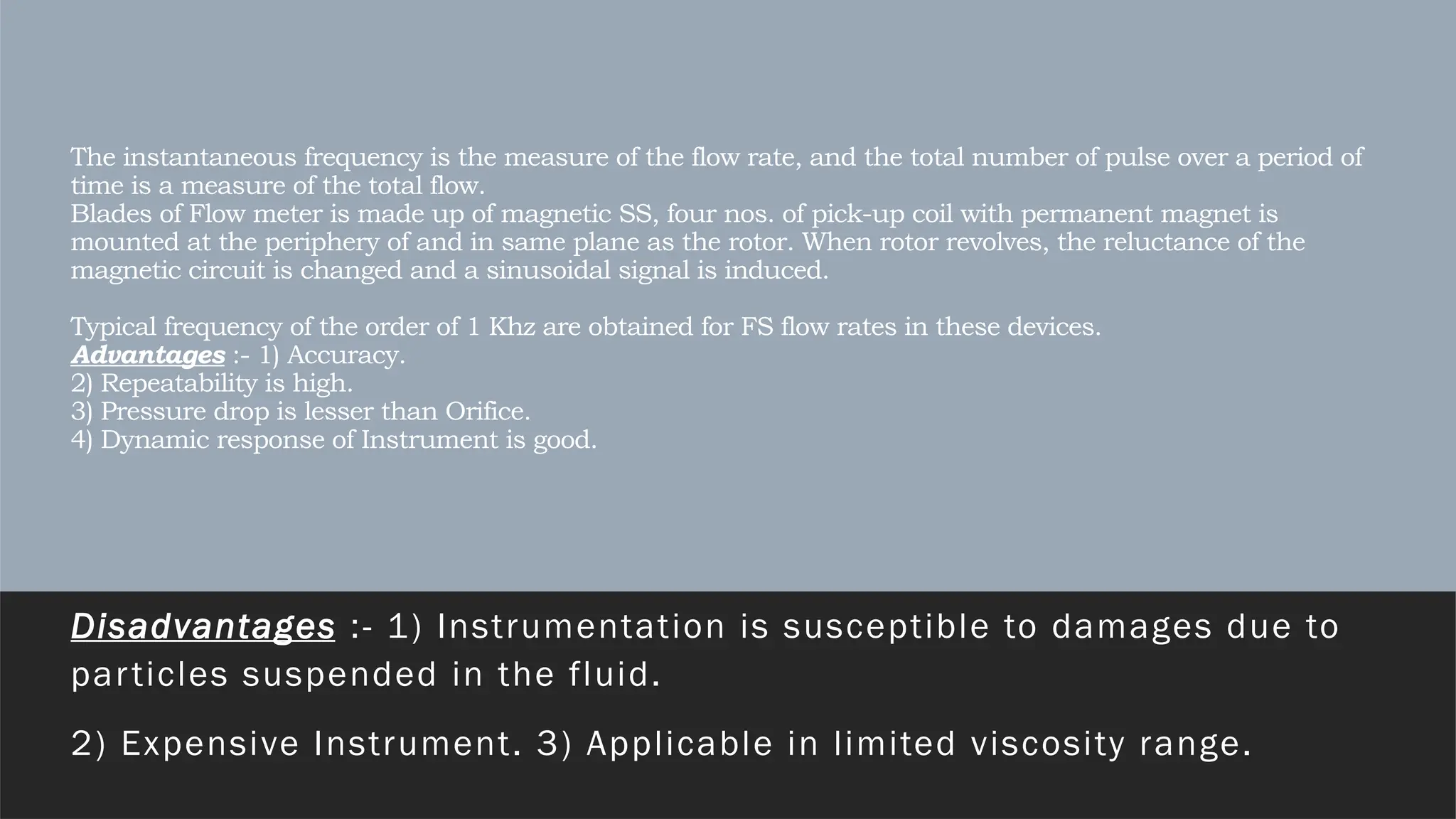The instantaneous frequency is the measure of the flow rate, and the total number of pulse over a period of
time is a measure of the total flow.
Blades of Flow meter is made up of magnetic SS, four nos. of pick-up coil with permanent magnet is
mounted at the periphery of and in same plane as the rotor. When rotor revolves, the reluctance of the
magnetic circuit is changed and a sinusoidal signal is induced.
Typical frequency of the order of 1 Khz are obtained for FS flow rates in these devices.
Advantages :- 1) Accuracy.
2) Repeatability is high.
3) Pressure drop is lesser than Orifice.
4) Dynamic response of Instrument is good.
Disadvantages :- 1) Instrumentation is susceptible to damages due to
particles suspended in the fluid.
2) Expensive Instrument. 3) Applicable in limited viscosity range.
 