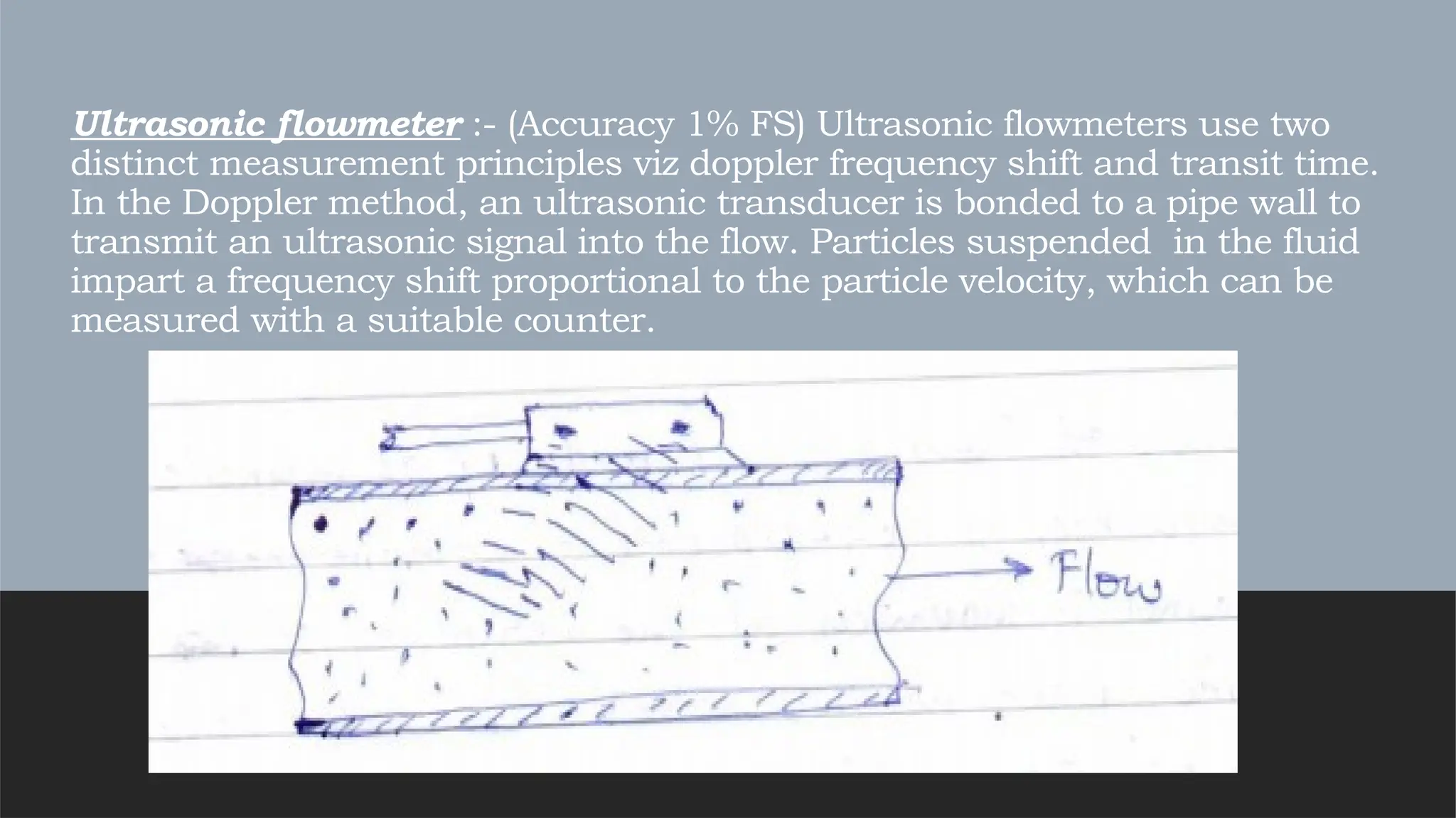 Ultrasonic flowmeter :- (Accuracy 1% FS) Ultrasonic flowmeters use two
distinct measurement principles viz doppler frequency shift and transit time.
In the Doppler method, an ultrasonic transducer is bonded to a pipe wall to
transmit an ultrasonic signal into the flow. Particles suspended in the fluid
impart a frequency shift proportional to the particle velocity, which can be
measured with a suitable counter.
 
