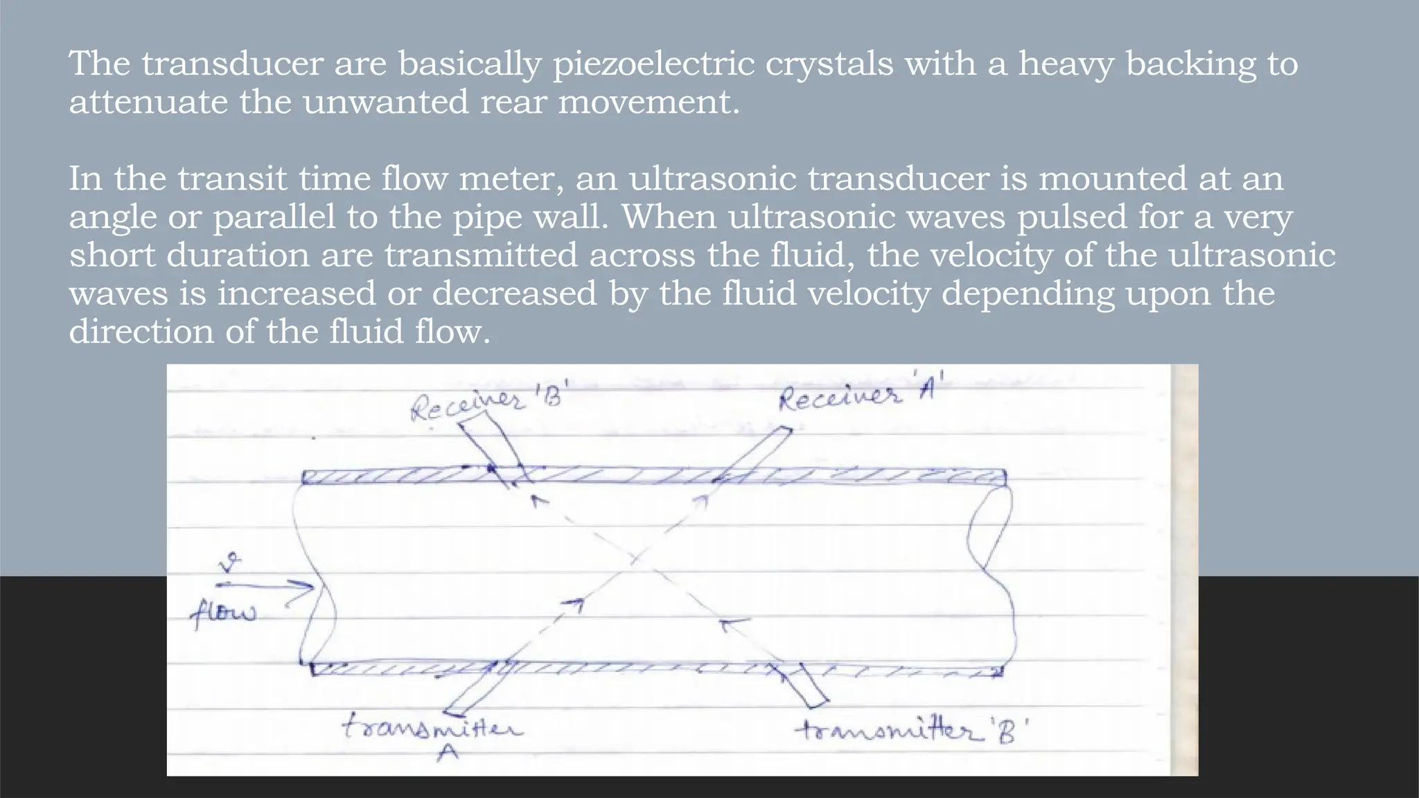 The transducer are basically piezoelectric crystals with a heavy backing to
attenuate the unwanted rear movement.
In the transit time flow meter, an ultrasonic transducer is mounted at an
angle or parallel to the pipe wall. When ultrasonic waves pulsed for a very
short duration are transmitted across the fluid, the velocity of the ultrasonic
waves is increased or decreased by the fluid velocity depending upon the
direction of the fluid flow.
 