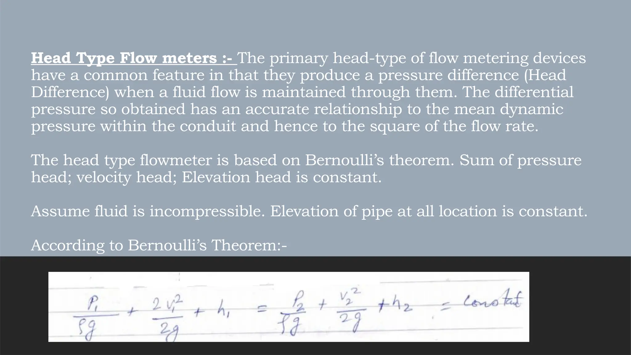 Head Type Flow meters :- The primary head-type of flow metering devices
have a common feature in that they produce a pressure difference (Head
Difference) when a fluid flow is maintained through them. The differential
pressure so obtained has an accurate relationship to the mean dynamic
pressure within the conduit and hence to the square of the flow rate.
The head type flowmeter is based on Bernoulli’s theorem. Sum of pressure
head; velocity head; Elevation head is constant.
Assume fluid is incompressible. Elevation of pipe at all location is constant.
According to Bernoulli’s Theorem:-
 