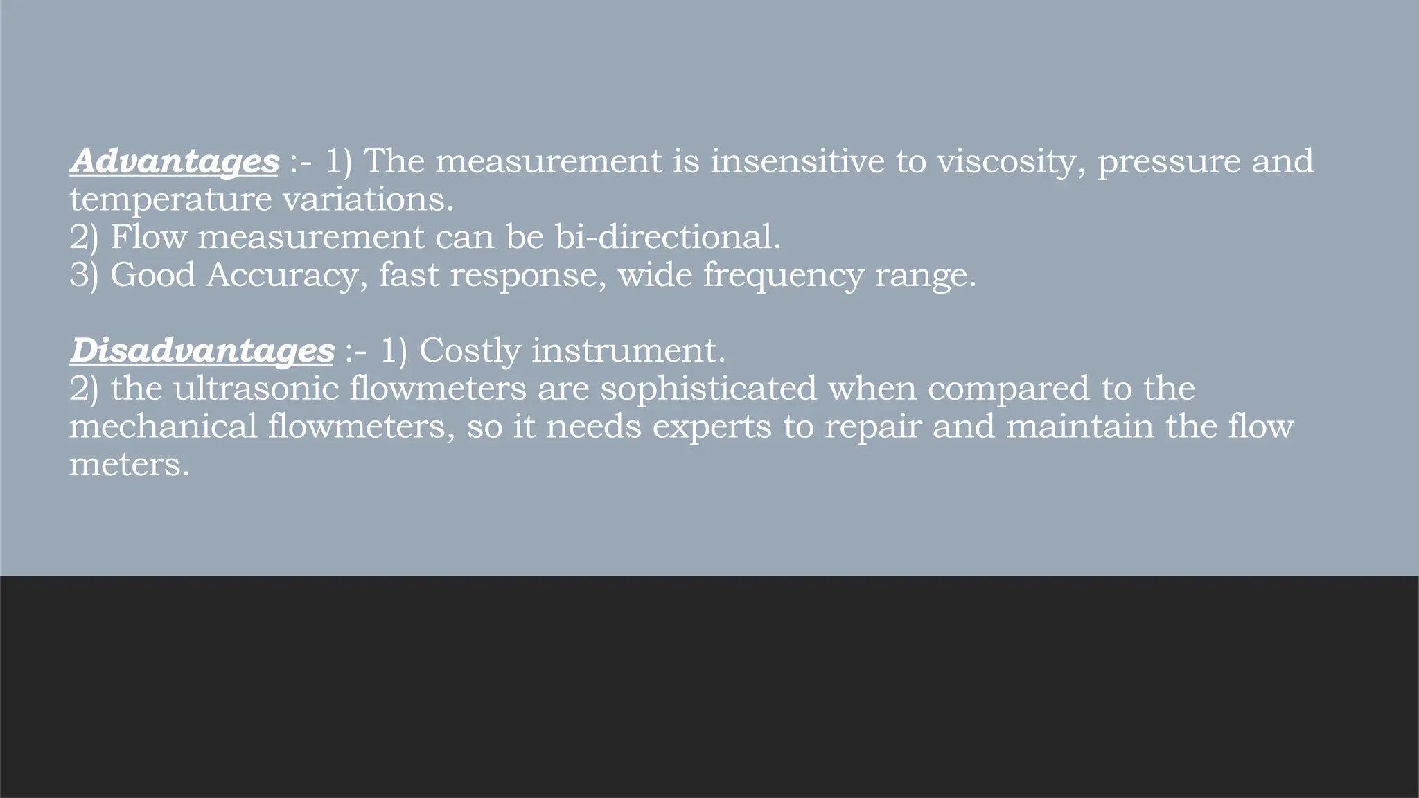 Advantages :- 1) The measurement is insensitive to viscosity, pressure and
temperature variations.
2) Flow measurement can be bi-directional.
3) Good Accuracy, fast response, wide frequency range.
Disadvantages :- 1) Costly instrument.
2) the ultrasonic flowmeters are sophisticated when compared to the
mechanical flowmeters, so it needs experts to repair and maintain the flow
meters.
 