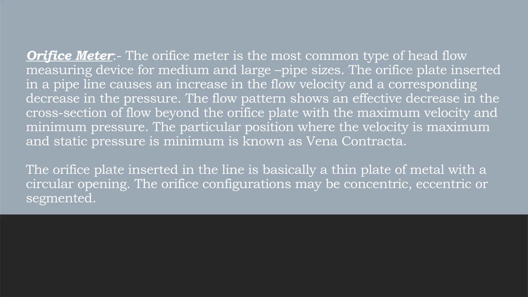 Orifice Meter:- The orifice meter is the most common type of head flow
measuring device for medium and large –pipe sizes. The orifice plate inserted
in a pipe line causes an increase in the flow velocity and a corresponding
decrease in the pressure. The flow pattern shows an effective decrease in the
cross-section of flow beyond the orifice plate with the maximum velocity and
minimum pressure. The particular position where the velocity is maximum
and static pressure is minimum is known as Vena Contracta.
The orifice plate inserted in the line is basically a thin plate of metal with a
circular opening. The orifice configurations may be concentric, eccentric or
segmented.
 
