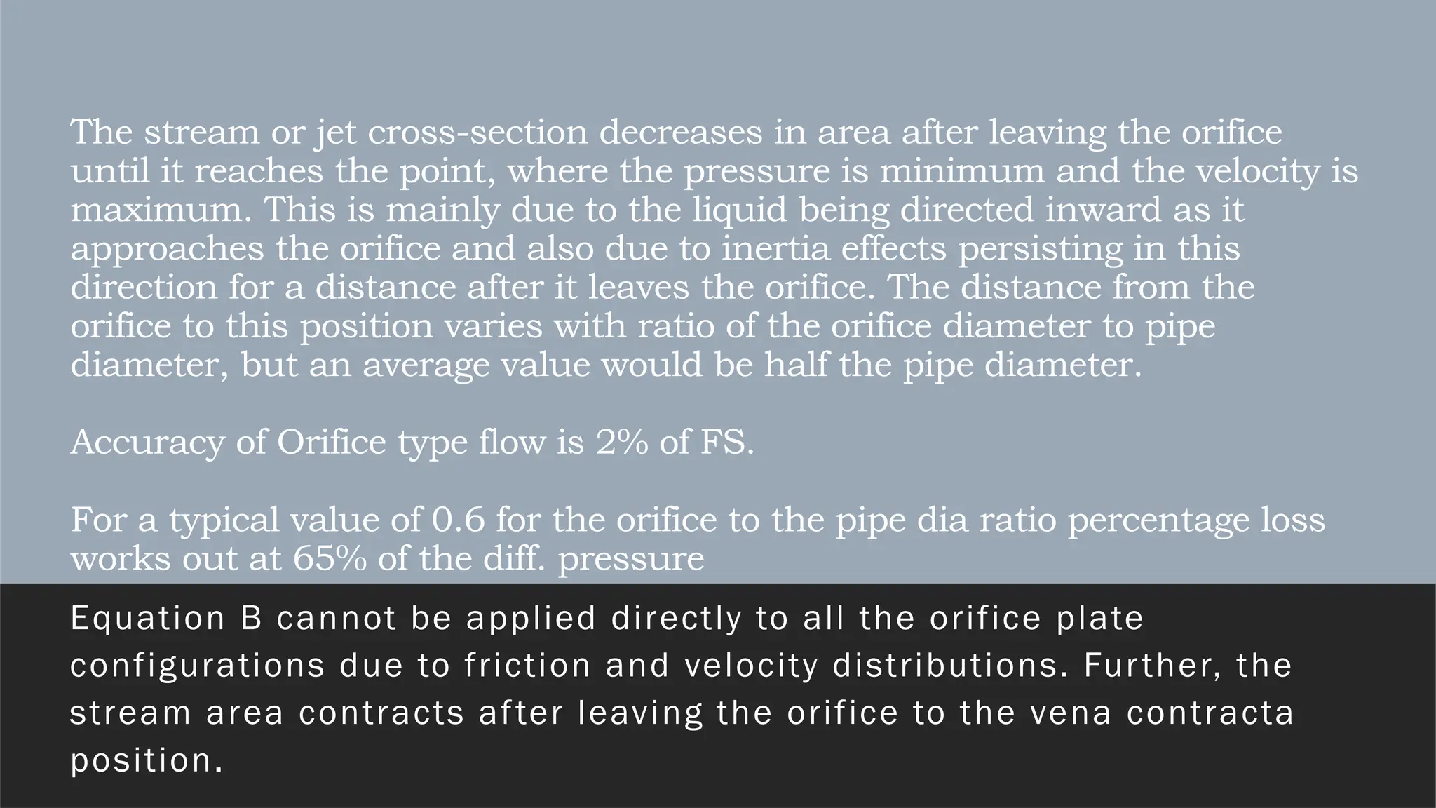 The stream or jet cross-section decreases in area after leaving the orifice
until it reaches the point, where the pressure is minimum and the velocity is
maximum. This is mainly due to the liquid being directed inward as it
approaches the orifice and also due to inertia effects persisting in this
direction for a distance after it leaves the orifice. The distance from the
orifice to this position varies with ratio of the orifice diameter to pipe
diameter, but an average value would be half the pipe diameter.
Accuracy of Orifice type flow is 2% of FS.
For a typical value of 0.6 for the orifice to the pipe dia ratio percentage loss
works out at 65% of the diff. pressure
Equation B cannot be applied directly to all the orifice plate
configurations due to friction and velocity distributions. Further, the
stream area contracts after leaving the orifice to the vena contracta
position.
 