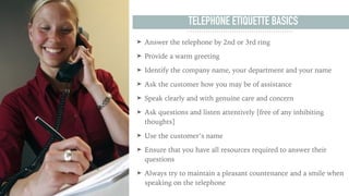 TELEPHONE ETIQUETTE BASICS
➤ Answer the telephone by 2nd or 3rd ring
➤ Provide a warm greeting
➤ Identify the company name...