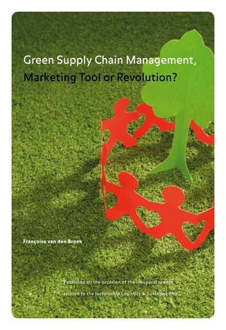 Green Supply Chain Management,
Marketing Tool or Revolution?




Françoise van den Broek




               Published on the occasion of the inaugural speech

               related to the lectureship Logistics & Sustainability
 