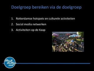 Doelgroep bereiken via de doelgroep

1. Rotterdamse hotspots en culturele activiteiten
2. Social media netwerken
3. Activiteiten op de Kaap
 