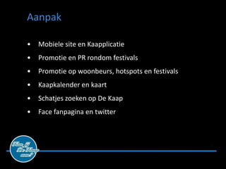 Aanpak

•   Mobiele site en Kaapplicatie
•   Promotie en PR rondom festivals
•   Promotie op woonbeurs, hotspots en festivals
•   Kaapkalender en kaart
•   Schatjes zoeken op De Kaap
•   Face fanpagina en twitter
 