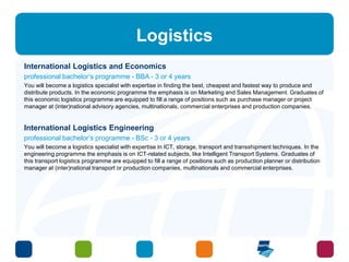 Logistics 
International Logistics and Economics 
professional bachelor’s programme - BBA - 3 or 4 years 
You will become a logistics specialist with expertise in finding the best, cheapest and fastest way to produce and 
distribute products. In the economic programme the emphasis is on Marketing and Sales Management. Graduates of 
this economic logistics programme are equipped to fill a range of positions such as purchase manager or project 
manager at (inter)national advisory agencies, multinationals, commercial enterprises and production companies. 
International Logistics Engineering 
professional bachelor’s programme - BSc - 3 or 4 years 
You will become a logistics specialist with expertise in ICT, storage, transport and transshipment techniques. In the 
engineering programme the emphasis is on ICT-related subjects, like Intelligent Transport Systems. Graduates of 
this transport logistics programme are equipped to fill a range of positions such as production planner or distribution 
manager at (inter)national transport or production companies, multinationals and commercial enterprises. 
 