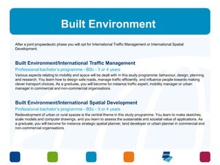 Built Environment 
After a joint propaedeutic phase you will opt for International Traffic Management or International Spatial 
Development. 
Built Environment/International Traffic Management 
Professional bachelor’s programme - BSc - 3 or 4 years 
Various aspects relating to mobility and space will be dealt with in this study programme: behaviour, design, planning 
and research. You learn how to design safe roads, manage traffic efficiently, and influence people towards making 
clever transport choices. As a graduate, you will become for instance traffic expert, mobility manager or urban 
manager in commercial and non-commercial organisations. 
Built Environment/International Spatial Development 
Professional bachelor’s programme - BSc - 3 or 4 years 
Redevelopment of urban or rural spaces is the central theme in this study programme. You learn to make sketches, 
scale models and computer drawings, and you learn to assess the sustainable and societal value of applications. As 
a graduate, you will become for instance strategic spatial planner, land developer or urban planner in commercial and 
non-commercial organisations. 
 