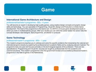 Game 
International Game Architecture and Design 
professional bachelor’s programme - BSc - 4 years 
You will become an expert in developing high-quality games, using creative design concepts and graphic design 
skills and technology. You can specialise in Programming, Visual Art, Design and Production or (Indie) Game 
Development. The heart of the programme is the Game Lab. It is NHTV’s in-house game development studio in 
which you work in multidisciplinary groups. After your studies you can climb the career ladder into senior roles like 
concept developer, lead designer, lead programmer, art director or producer. 
Game Technology 
professional master’s programme - MSc - 1 year 
This master’s programme teaches you to address and solve the specific problems that characterise the national and 
international game industry by exploring the professional and academic fields and by analysing relevant material. The 
programme lasts one year and focuses primarily on the technological aspects of the profession. There are two 
specialisations: Programming and Visual Art. Courses are taught by professionals from the academic and 
commercial arenas. This master’s programme is the first government-funded and accredited professional master’s 
programme in the field of games in the Netherlands. 
 