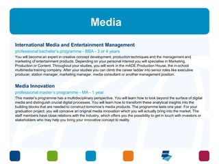Media 
International Media and Entertainment Management 
professional bachelor’s programme - BBA - 3 or 4 years 
You will become an expert in creative concept development, production techniques and the management and 
marketing of entertainment products. Depending on your personal interest you will specialise in Marketing, 
Production or Content. Throughout your studies, you will work in the mADE Production House, the in-school 
multimedia training company. After your studies you can climb the career ladder into senior roles like executive 
producer, station manager, marketing manager, media consultant or another management position. 
Media Innovation 
professional master’s programme - MA - 1 year 
This master’s programme has a multidisciplinary perspective. You will learn how to look beyond the surface of digital 
media and distinguish crucial digital processes. You will learn how to transform these analytical insights into the 
building blocks that are needed to construct tomorrow’s media products. The programme lasts one year. For your 
graduation project, you will conceive an original media innovation which you will actually bring into the market. The 
staff members have close relations with the industry, which offers you the possibility to get in touch with investors or 
stakeholders who may help you bring your innovative concept to reality. 
 