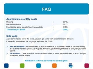 FAQ 
Approximate monthly costs 
Housing : € 310,- 
Medical Insurance : € 91,- 
Food books, going out, clothing, transport etc. : € 499,- 
Total costs per month : € 900,- 
Side Jobs 
A job can help you cover the costs, you can get some work experience and it makes 
it easier for you to learn the language and meet the Dutch. 
 Non-EU students: you are allowed to work a maximum of 10 hours a week or full-time during 
the summer holidays (June-July-August). However, your employer needs to apply for your work 
permit. 
 EU students: There is no limit placed on the number of hours you are allowed to work. And you 
don’t need a work permit. 
Minimum of 56 hours per month for student grant 
 