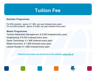 Tuition Fee 
Bachelor Programmes 
For EEA students: approx. € 1,906,- per year (indexed every year) 
For non-EEA students: approx. € 8,369,- per year (indexed every year) 
Master Programmes 
Tourism Destination Management: € 9.230 (indexed every year) 
Imagineering: € 9.230 (indexed every year) 
Game Technology: € 1.906 (indexed every year) 
Media Innovation: € 1.906 (indexed every year) 
Leisure Studies: € 1.906 (indexed every year) 
Detailed information can be found on the website: www.nhtv.nl 
 