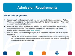 Admission Requirements 
For Bachelor programmes 
 You can apply for this programme if you have completed secondary school, Abitur, 
Artium, Avgångsbetvg från Gymnasieskolan, COU, Senior High School – A levels or 
secondary vocational education. 
 Additional skills and/or diplomas are required for International Hotel Management, 
International Media and Entertainment Management and International Game 
Architecture and Design. Check www.nhtv.nl. 
 As a non-native speaker of English, you must also show sufficient results of one of 
these tests: 
TOEFL test (minimum score 80 internet-based and minimum sub score for Speaking 20) 
IELTS test (minimum overall band score 6.0 and a minimum sub score for Speaking 6.0) 
Cambridge Advanced Certificate 
 