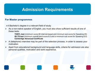 Admission Requirements 
For Master programmes 
A Bachelor’s degree in a relevant field of study 
 As a non-native speaker of English, you must also show sufficient results of one of 
these tests: 
TOEFL test (minimum score 80 internet-based and minimum sub score for Speaking 20) 
IELTS test (minimum overall band score 6.0 and a minimum sub score for Speaking 6.0) 
Cambridge Advanced Certificate 
 A (telephone) interview may be part of the selection process, in order to assess your 
motivation 
 Apart from educational background and language skills, criteria for admission are also 
personal qualities, motivation and work experience. 
 