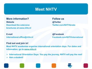 Meet NHTV 
More information? Follow us 
Website @Twitter 
Download the extensive Twitter.com/NHTVbreda 
brochures at www.nhtv.nl 
E-mail @Facebook 
international.office@nhtv.nl Facebook.com/NHTVinternational 
Find out and join in! 
Most NHTV academies organise international orientation days. For dates and 
information, go to www.nhtv.nl. 
 International Orientation Days: You pay the journey, NHTV will pay the rest! 
 Ask a student! 
