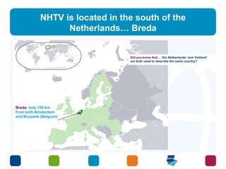 NHTV is located in the south of the 
Netherlands… Breda 
Breda: only 100 km 
from both Amsterdam 
and Brussels (Belgium) 
Did you know that… ‘the Netherlands’ and ‘Holland’ 
are both used to describe the same country? 
 